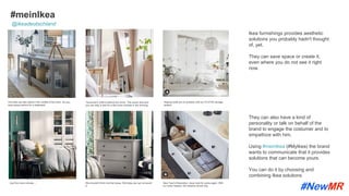 #meinIkea
Ikea furnishings provides aesthetic
solutions you probably hadn't thought
of, yet.
They can save space or create it,
even where you do not see it right
now.
The sofa can also stand in the middle of the room. So you
have space behind for a sideboard.
Tomorrow's outﬁt is behind the mirror. This saves time and
you can stay in bed for a few more minutes in the morning.
Sloping roofs are no problem with our PLATSA storage
system.
Just five more minutes ... We shouldn't think into the boxes. But today we can not avoid
it.
New Year’s Resolution: never look for socks again. With
our order helpers, the drawers remain tidy.
They can also have a kind of
personality or talk on behalf of the
brand to engage the costumer and to
empathize with him.
Using #meinIkea (#MyIkea) the brand
wants to communicate that it provides
solutions that can become yours.
You can do it by choosing and
combining Ikea solutions
@ikeadeutschland
	
	
 
