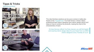 Tipps & Tricks
@ikeadeutschland
This idea that Ikea solutions can be yours comes to reality also
thanks to the “Tipps&Tricks” YouTube format. In those videos,
professional Ikea Interior designers give interior design advice and
ideas on how to combine the products, making the most of the
characteristics of each.
On Ikea German official YouTube channel, you will find helpful
and inspiring interior design ideas for your home from our IKEA
interior designers every Tuesday at 3 p.m.
	
	
 