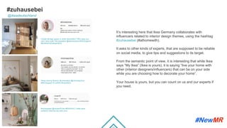 #zuhausebei
It’s interesting here that Ikea Germany collaborates with
inﬂuencers related to interior design themes, using the hashtag
#zuhausebei (#athomewith).
It asks to other kinds of experts, that are supposed to be reliable
on social media, to give tips and suggestions to its target.
From the semantic point of view, it is interesting that while Ikea
says “My Ikea” (Ikea is yours), it is saying “live your home with
other (interior designers/inﬂuencers) that can be on your side
while you are choosing how to decorate your home”.
Your house is yours, but you can count on us and our experts if
you need.
@ikeadeutschland
Create storage space or show decoration? Who says you
can't have both? #zuhausebei @altonastories #IKEAregram
#NORDKISA #meinIKEA
#zuhausebei @ninake76 the #KNIXHULT table lamp
perfectly matches the wall color.
Sleep among flowers. #zuhausebei @minimaschine
#IKEAregram # GJÖRA #meinIKEA
	
	
 