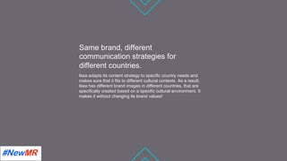 Same brand, different
communication strategies for
different countries.
Ikea adapts its content strategy to speciﬁc country needs and
makes sure that it ﬁts to different cultural contexts. As a result,
Ikea has different brand images in different countries, that are
speciﬁcally created based on a speciﬁc cultural environment. It
makes it without changing its brand values!
	
	
 