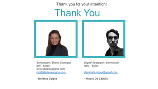 Digital Strategist / Semiotician
Italy – Milan
decarolis.nicolo@gmail.com
- Nicolò De Carolis
Semiotician / Brand Strategist
Italy - Milan
www.stefaniagogna.com
info@stefaniagogna.com
- Stefania Gogna
Thank You
Thank you for your attention! 	
 