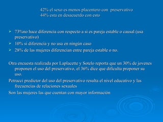 42% el sexo es menos placentero con  preservativo 44% esta en desacuerdo con esto 73%no hace diferencia con respecto a si es pareja estable o causal (usa preservativo) 10% si diferencia y no usa en ningún caso 28% de las mujeres diferencian entre pareja estable o no. Otra encuesta realizada por Laplacette y Sotelo reporta que un 30% de jovenes proponen el uso del preservativo, el 36% dice que dificulta proponer su uso. Petracci predictor del uso del preservativo resulta el nivel educativo y las frecuencias de relaciones sexuales Son las mujeres las que cuentan con mayor información 