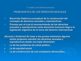 IV: DESDE LAS CIENCIAS SOCIALES PROBLEMÁTICA DE LOS DERECHOS SEXUALES Recorrido histórico-conceptual de la construcción del concepto de derechos sexuales y reproductivos. Proceso por el cual el reconocimiento de los derechos sexuales y reproductivos como derechos humanos llega a la legislación argentina de la mano del derecho internacional. (Durand y Gutiérrez)  En base a los puntos anteriores algunos textos proponen estudiar los derechos sexuales y reproductivos desde una triple dimensión: La de los problemas de salud pública. La de equidad social La de construcción de una ciudadanía democrática. 