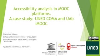 Accessibility analysis in MOOC 
platforms. 
A case study: UNED COMA and UAb 
iMOOC 
Francisco Iniesto 
School of Computer Science, UNED, Spain 
GO-GN Research Track: MOOC and Open 
Textbooks 
Ljubljana Slovenia 23 April 2014 
 