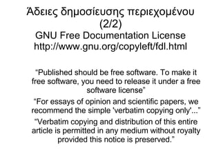 Άδειες δημοσίευσης περιεχομένου (2/2) GNU Free Documentation License http://www.gnu.org/copyleft/fdl.html “ Published should be free software. To make it free software, you need to release it under a free software license” “ For essays of opinion and scientific papers, we recommend the simple 'verbatim copying only'...” “ Verbatim copying and distribution of this entire article is permitted in any medium without royalty provided this notice is preserved.” 