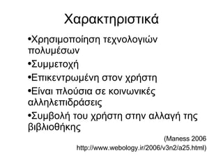 Χαρακτηριστικά Χρησιμοποίηση τεχνολογιών πολυμέσων Συμμετοχή Επικεντρωμένη στον χρήστη Είναι πλούσια σε κοινωνικές αλληλεπιδράσεις Συμβολή του χρήστη στην αλλαγή της βιβλιοθήκης (Maness 2006 http://www.webology.ir/2006/v3n2/a25.html)‏ 