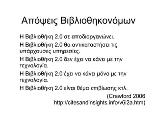Απόψεις Βιβλιοθηκονόμων Η Βιβλιοθήκη 2.0 σε αποδιοργανώνει. Η Βιβλιοθήκη 2.0 θα αντικαταστήσει τις υπάρχουσες υπηρεσίες. Η Βιβλιοθήκη 2.0 δεν έχει να κάνει με την τεχνολογία. Η Βιβλιοθήκη 2.0 έχει να κάνει μόνο με την τεχνολογία. Η Βιβλιοθήκη 2.0 είναι θέμα επιβίωσης κτλ. (Crawford 2006 http://citesandinsights.info/v6i2a.htm)‏ 