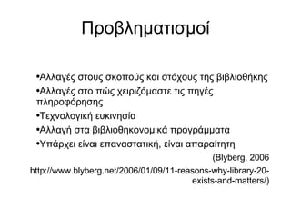 Προβληματισμοί Αλλαγές στους σκοπούς και στόχους της βιβλιοθήκης Αλλαγές στο πώς χειριζόμαστε τις πηγές πληροφόρησης Τεχνολογική ευκινησία Αλλαγή στα βιβλιοθηκονομικά προγράμματα Υπάρχει είναι επαναστατική, είναι απαραίτητη  (Blyberg, 2006 http://www.blyberg.net/2006/01/09/11-reasons-why-library-20-exists-and-matters/)‏ 