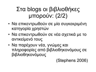 Στα blogs οι βιβλιοθήκες μπορούν: (2/2)‏ Να επικεντρωθούν σε μία συγκεκριμένη κατηγορία χρηστών Να επικεντρωθούν σε νέα σχετικά με το αντικείμενό τους Να παρέχουν νέα, γνώμες και πληροφορίες από βιβλιοθηκονόμους σε βιβλιοθηκονόμους  (Stephens 2006)‏ 