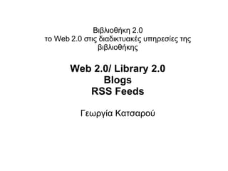 Βιβλιοθήκη 2.0 το Web 2.0 στις διαδικτυακές υπηρεσίες της βιβλιοθήκης Web 2.0/ Library 2.0 Blogs RSS Feeds Γεωργία Κατσαρού 