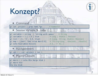 Konzept?
g! cat .project | grep name.*go # Kommentar
• Command
g! macro = { echo Bla $args blub }
g! macro bla
Bla bla blub
g! xml = ( cat .project | tac )
• Rückgabewert
• Macro/Closure
g! variable = string | 'string with space' # String
g! variable = 1 | 1.0 | true # Long | Double | Boolean
g! list = [1, '2', 3.0, true] # [Long, String, Double, Boolean]
g! map = [Jan=1 'Feb'=true Mar=3.0] # [String=Long, .=Boolean, .=Double]
g! echo $variable ${list} # $.. == ${..}
• SessionVariable $... oder {...}
3
Mittwoch, 25. Februar 15
 