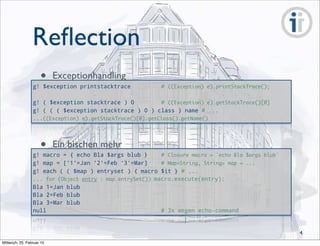 Reﬂection
g! $exception printstacktrace # ((Exception) e).printStackTrace();
g! ( $exception stacktrace ) 0 # ((Exception) e).getStackTrace()[0]
g! ( ( ( $exception stacktrace ) 0 ) class ) name # ...
...((Exception) e).getStackTrace()[0].getClass().getName()
• Exceptionhandling
g! macro = { echo Bla $args blub } # Closure macro = `echo Bla $args blub`
g! map = ['1'=Jan '2'=Feb '3'=Mar] # Map<String, String> map = ...
g! each ( ( $map ) entryset ) { macro $it } # ...
... for (Object entry : map.entrySet()) macro.execute(entry);
Bla 1=Jan blub
Bla 2=Feb blub
Bla 3=Mar blub
null # 3x wegen echo-command
• Ein bischen mehr
4
Mittwoch, 25. Februar 15
 