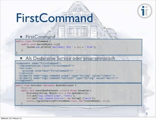 FirstCommand
public class FirstCommand {
	 public void macro(Object arg){
	 	 System.out.println("macro#obj: Bla " + arg + " blub");
	 }
}
• FirstCommand
<component name="FirstCommand">
<implementation class="FirstCommand"/>
<service>
<provide interface="FirstCommand"/>
</service>
<property name="osgi.command.scope" type="String" value="itemis"/>
<property name="osgi.command.function" type="String" value="macro"/>
</component>
• Als Declarative Service oder programmatisch
public class Activator implements BundleActivator {
	 @Override
	 public void start(BundleContext context) throws Exception {		
	 	 Dictionary<String, Object> dict = new Hashtable<>();
	 	 dict.put("osgi.command.scope", "itemis");
	 	 dict.put("osgi.command.function", new String[] {"macro"});
	 	 context.registerService(FirstCommand.class, new FirstCommand(), dict);
	 }
5
Mittwoch, 25. Februar 15
 