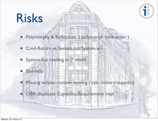 Risks
• Polymorphy & Reﬂection ( polymorph cmd-order )
• Cmd-Return vs System.out/System.in
• System.out reading in ,|‘ mode
• Bad-help
• Missing eclipse-console tooling ( tab-, history-support)
• OBR: duplicate Capability/Requirement Impl
6
Mittwoch, 25. Februar 15
 