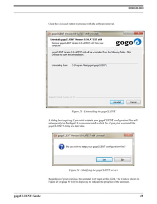 GOGO-DC-0005




                   Click the Uninstall button to proceed with the software removal.




                                         Figure 23 - Uninstalling the gogoCLIENT


                   A dialog box inquiring if you wish to retain your gogoCLIENT configuration files will
                   subsequently be displayed. It is recommended to click Yes if you plan to reinstall the
                   gogoCLIENT Utility at a later date.




                                      Figure 24 - Modifying the gogoCLIENT service


                   Regardless of your response, the uninstall will begin at this point. The window shown in
                   Figure 25 on page 50 will be displayed to indicate the progress of the uninstall.




gogoCLIENT Guide                                                                                              49
 
