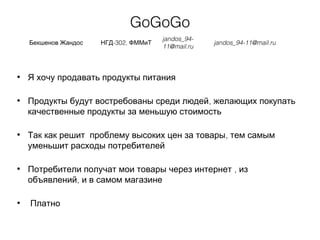 GoGoGo
Бекшенов Жандос -302,НГД ФММиТ
jandos_94-
11@mail.ru
jandos_94-11@mail.ru
• Я хочу продавать продукты питания
• ,Продукты будут востребованы среди людей желающих покупать
качественные продукты за меньшую стоимость
• ,Так как решит проблему высоких цен за товары тем самым
уменьшит расходы потребителей
• ,Потребители получат мои товары через интернет из
,объявлений и в самом магазине
• Платно
 