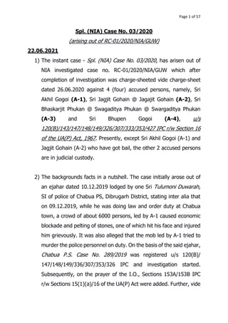 Page 1 of 57
Spl. (NIA) Case No. 03/2020
(arising out of RC-01/2020/NIA/GUW)
22.06.2021
1) The instant case - Spl. (NIA) Case No. 03/2020, has arisen out of
NIA investigated case no. RC-01/2020/NIA/GUW which after
completion of investigation was charge-sheeted vide charge-sheet
dated 26.06.2020 against 4 (four) accused persons, namely, Sri
Akhil Gogoi (A-1), Sri Jagjit Gohain @ Jagajit Gohain (A-2), Sri
Bhaskarjit Phukan @ Swagaditya Phukan @ Swargaditya Phukan
(A-3) and Sri Bhupen Gogoi (A-4), u/s
120(B)/143/147/148/149/326/307/333/353/427 IPC r/w Section 16
of the UA(P) Act, 1967. Presently, except Sri Akhil Gogoi (A-1) and
Jagjit Gohain (A-2) who have got bail, the other 2 accused persons
are in judicial custody.
2) The backgrounds facts in a nutshell. The case initially arose out of
an ejahar dated 10.12.2019 lodged by one Sri Tulumoni Duwarah,
SI of police of Chabua PS, Dibrugarh District, stating inter alia that
on 09.12.2019, while he was doing law and order duty at Chabua
town, a crowd of about 6000 persons, led by A-1 caused economic
blockade and pelting of stones, one of which hit his face and injured
him grievously. It was also alleged that the mob led by A-1 tried to
murder the police personnel on duty. On the basis of the said ejahar,
Chabua P.S. Case No. 289/2019 was registered u/s 120(B)/
147/148/149/336/307/353/326 IPC and investigation started.
Subsequently, on the prayer of the I.O., Sections 153A/153B IPC
r/w Sections 15(1)(a)/16 of the UA(P) Act were added. Further, vide
 