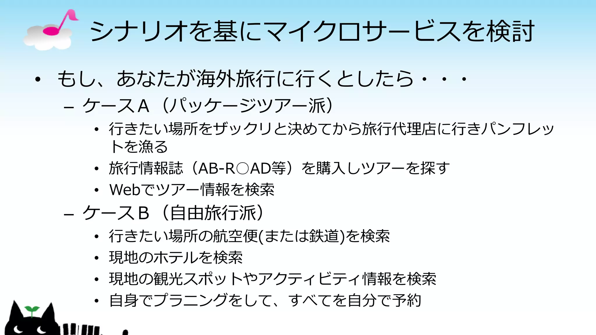 シナリオを基にマイクロサービスを検討
• もし、あなたが海外旅行に行くとしたら・・・
– ケースＡ（パッケージツアー派）
• 行きたい場所をザックリと決めてから旅行代理店に行きパンフレッ
トを漁る
• 旅行情報誌（AB-R○AD等）を購入しツアーを探す
• Webでツアー情報を検索
– ケースＢ（自由旅行派）
• 行きたい場所の航空便(または鉄道)を検索
• 現地のホテルを検索
• 現地の観光スポットやアクティビティ情報を検索
• 自身でプラニングをして、すべてを自分で予約
 