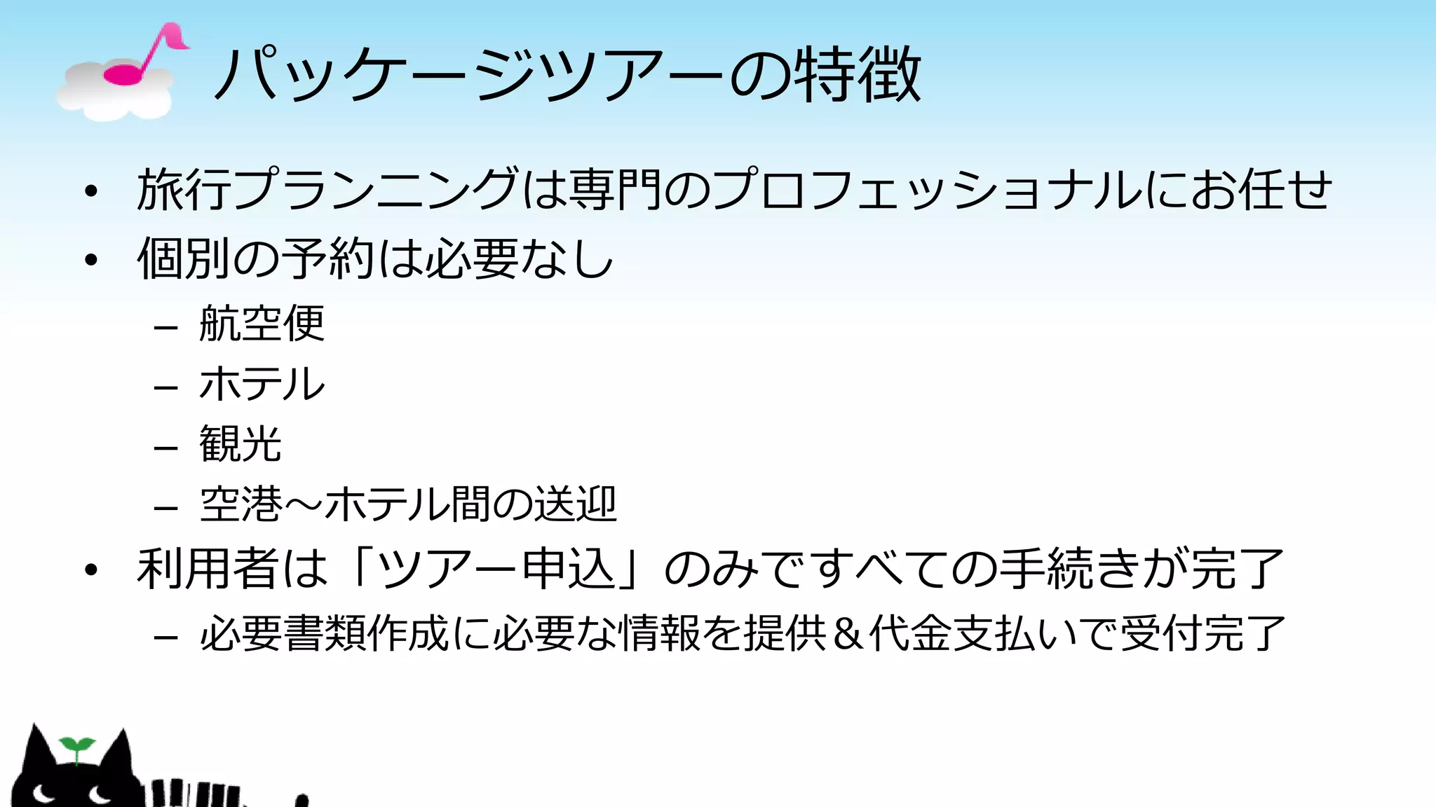 パッケージツアーの特徴
• 旅行プランニングは専門のプロフェッショナルにお任せ
• 個別の予約は必要なし
– 航空便
– ホテル
– 観光
– 空港～ホテル間の送迎
• 利用者は「ツアー申込」のみですべての手続きが完了
– 必要書類作成に必要な情報を提供＆代金支払いで受付完了
 