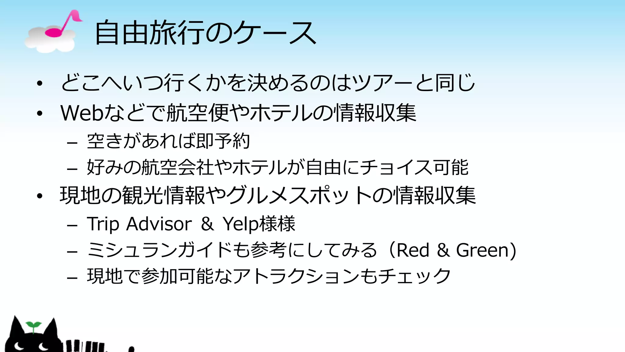 自由旅行のケース
• どこへいつ行くかを決めるのはツアーと同じ
• Webなどで航空便やホテルの情報収集
– 空きがあれば即予約
– 好みの航空会社やホテルが自由にチョイス可能
• 現地の観光情報やグルメスポットの情報収集
– Trip Advisor ＆ Yelp様様
– ミシュランガイドも参考にしてみる（Red & Green)
– 現地で参加可能なアトラクションもチェック
 
