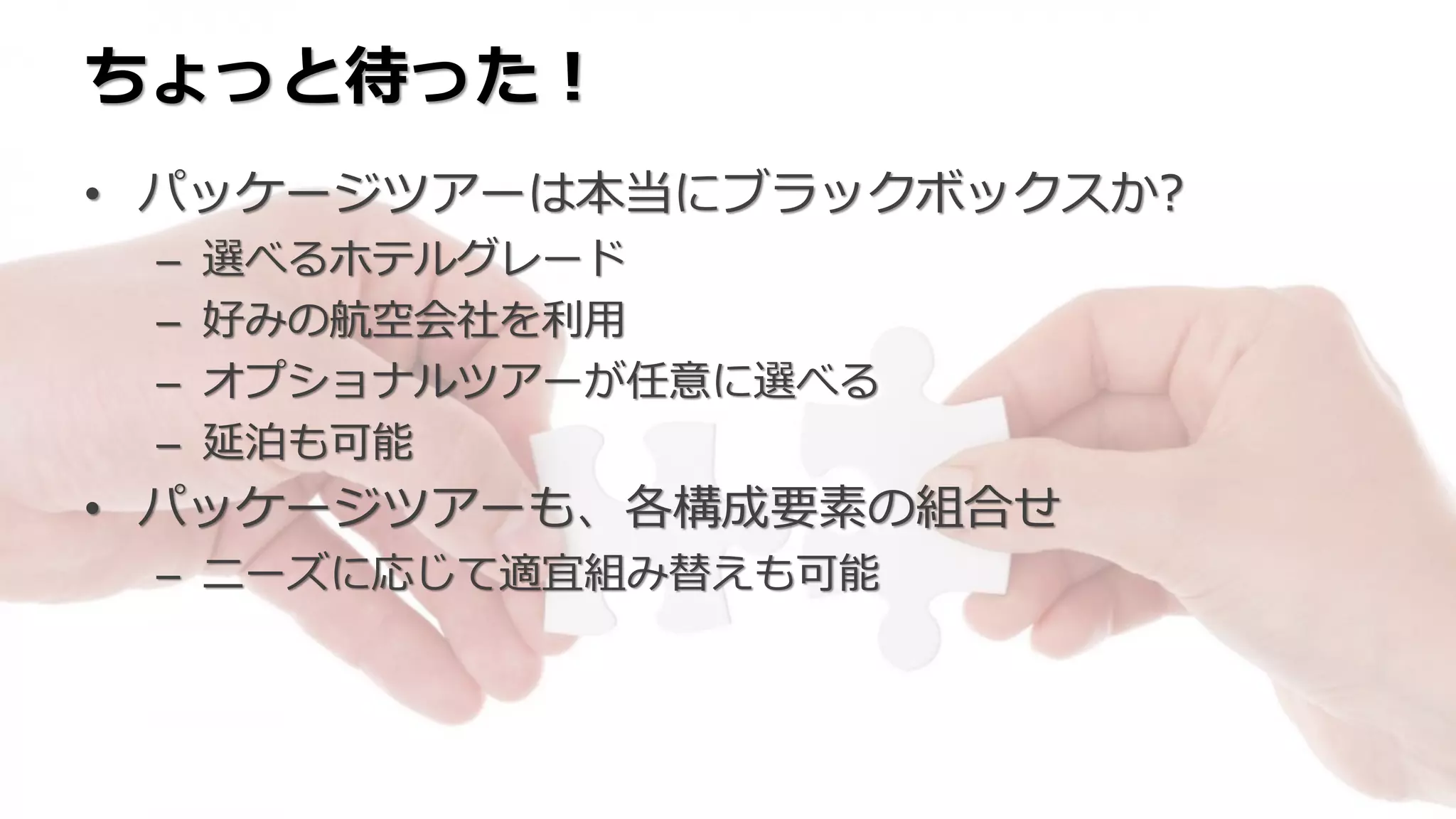 ちょっと待った！
• パッケージツアーは本当にブラックボックスか?
– 選べるホテルグレード
– 好みの航空会社を利用
– オプショナルツアーが任意に選べる
– 延泊も可能
• パッケージツアーも、各構成要素の組合せ
– ニーズに応じて適宜組み替えも可能
 