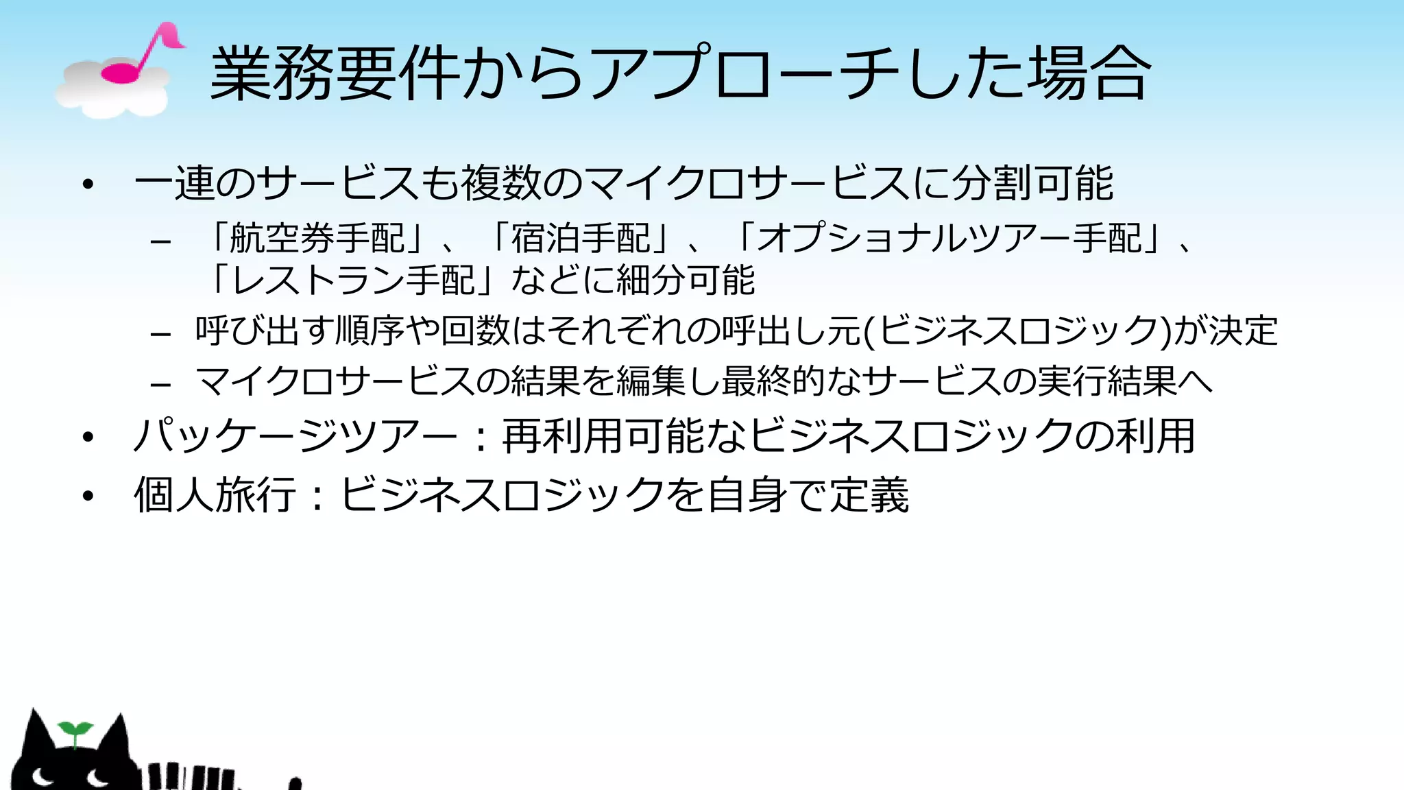 業務要件からアプローチした場合
• 一連のサービスも複数のマイクロサービスに分割可能
– 「航空券手配」、「宿泊手配」、「オプショナルツアー手配」、
「レストラン手配」などに細分可能
– 呼び出す順序や回数はそれぞれの呼出し元(ビジネスロジック)が決定
– マイクロサービスの結果を編集し最終的なサービスの実行結果へ
• パッケージツアー：再利用可能なビジネスロジックの利用
• 個人旅行：ビジネスロジックを自身で定義
 
