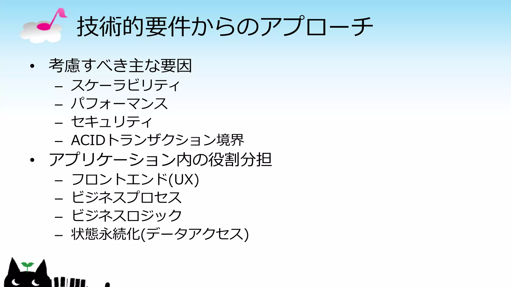 技術的要件からのアプローチ
• 考慮すべき主な要因
– スケーラビリティ
– パフォーマンス
– セキュリティ
– ACIDトランザクション境界
• アプリケーション内の役割分担
– フロントエンド(UX)
– ビジネスプロセス
– ビジネスロジック
– 状態永続化(データアクセス)
 