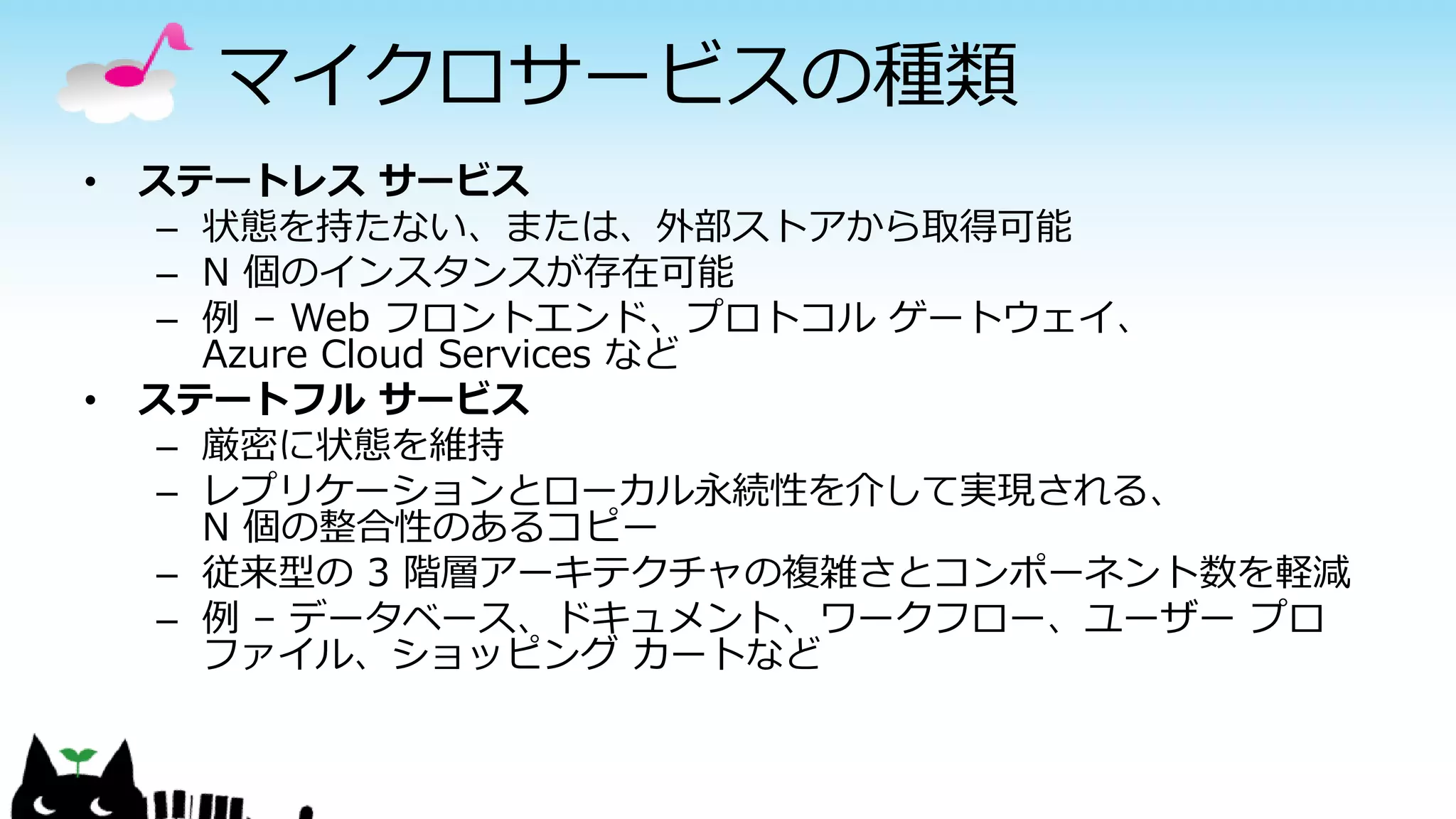 マイクロサービスの種類
• ステートレス サービス
– 状態を持たない、または、外部ストアから取得可能
– N 個のインスタンスが存在可能
– 例 – Web フロントエンド、プロトコル ゲートウェイ、
Azure Cloud Services など
• ステートフル サービス
– 厳密に状態を維持
– レプリケーションとローカル永続性を介して実現される、
N 個の整合性のあるコピー
– 従来型の 3 階層アーキテクチャの複雑さとコンポーネント数を軽減
– 例 – データベース、ドキュメント、ワークフロー、ユーザー プロ
ファイル、ショッピング カートなど
 