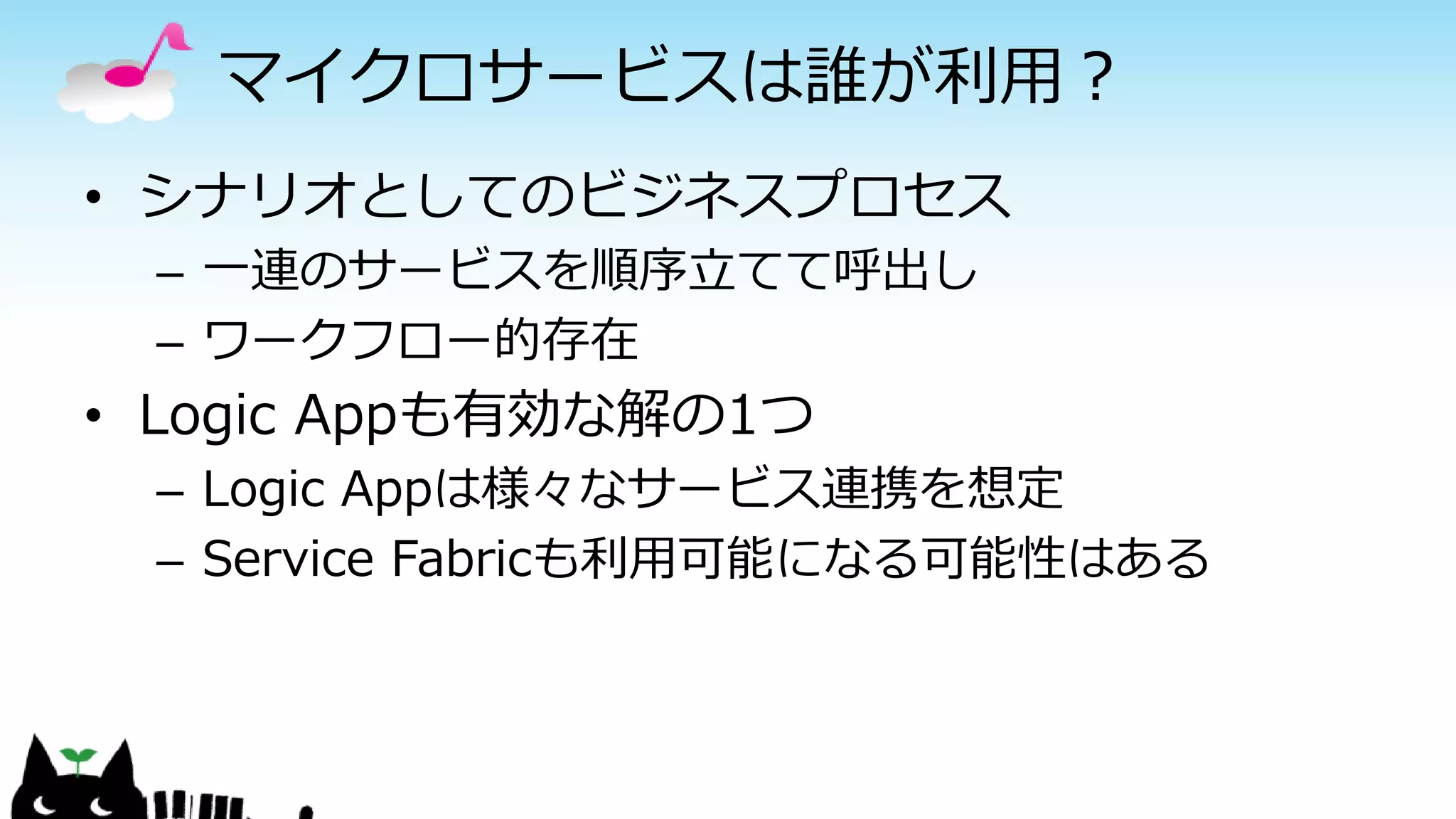 マイクロサービスは誰が利用？
• シナリオとしてのビジネスプロセス
– 一連のサービスを順序立てて呼出し
– ワークフロー的存在
• Logic Appも有効な解の1つ
– Logic Appは様々なサービス連携を想定
– Service Fabricも利用可能になる可能性はある
 