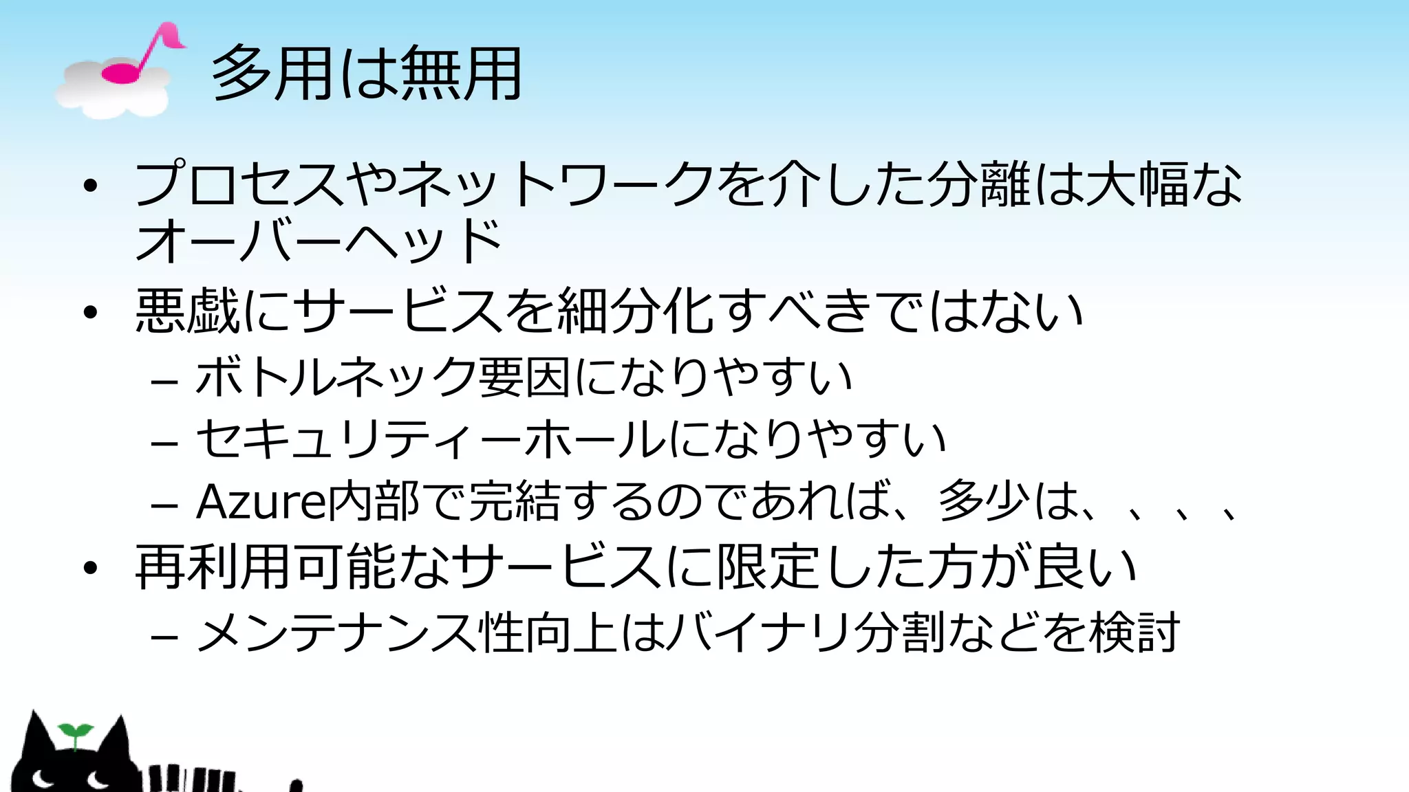 多用は無用
• プロセスやネットワークを介した分離は大幅な
オーバーヘッド
• 悪戯にサービスを細分化すべきではない
– ボトルネック要因になりやすい
– セキュリティーホールになりやすい
– Azure内部で完結するのであれば、多少は、、、、
• 再利用可能なサービスに限定した方が良い
– メンテナンス性向上はバイナリ分割などを検討
 