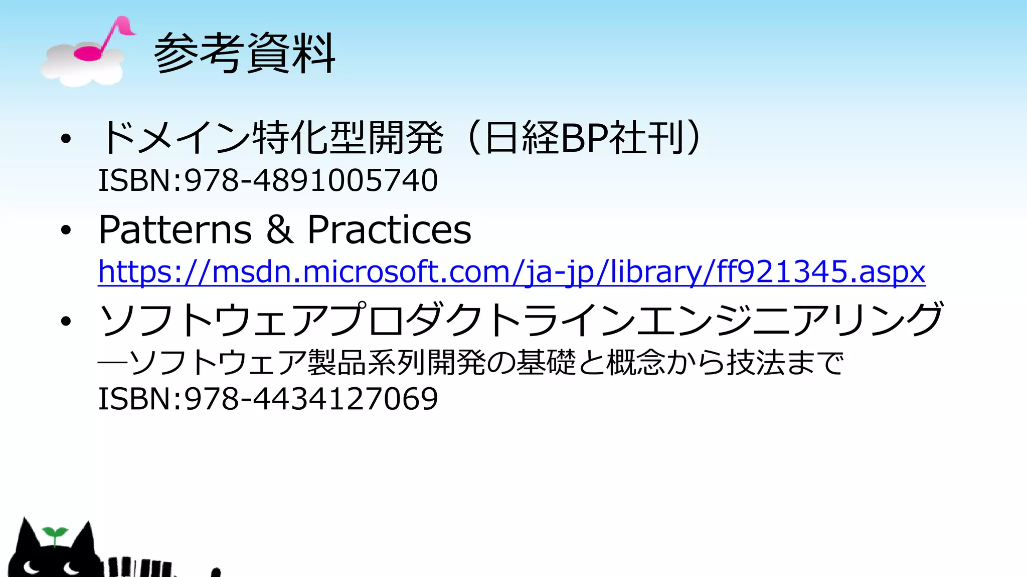 参考資料
• ドメイン特化型開発（日経BP社刊）
ISBN:978-4891005740
• Patterns & Practices
https://msdn.microsoft.com/ja-jp/library/ff921345.aspx
• ソフトウェアプロダクトラインエンジニアリング
―ソフトウェア製品系列開発の基礎と概念から技法まで
ISBN:978-4434127069
 