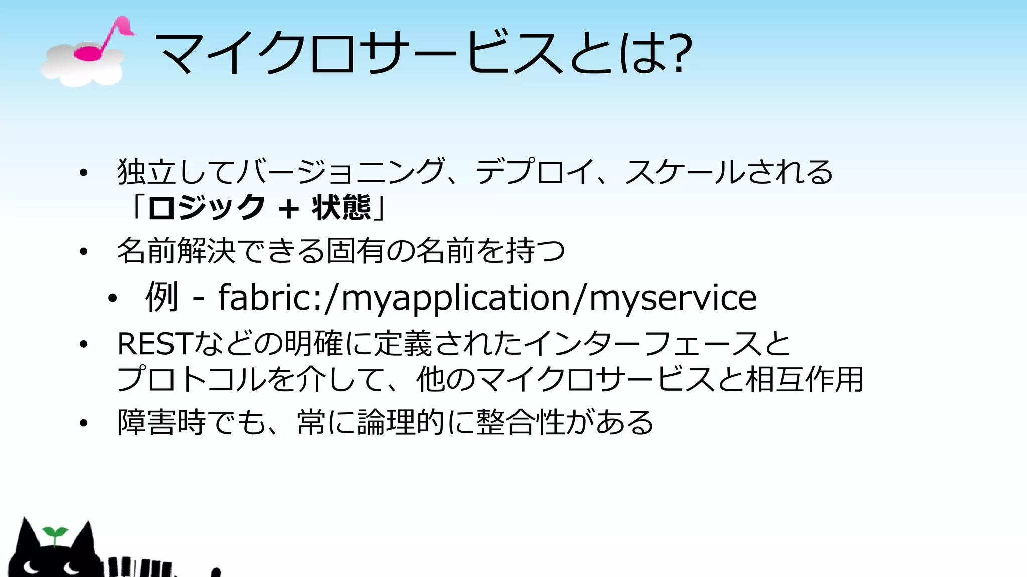 マイクロサービスとは?
• 独立してバージョニング、デプロイ、スケールされる
「ロジック + 状態」
• 名前解決できる固有の名前を持つ
• 例 - fabric:/myapplication/myservice
• RESTなどの明確に定義されたインターフェースと
プロトコルを介して、他のマイクロサービスと相互作用
• 障害時でも、常に論理的に整合性がある
 