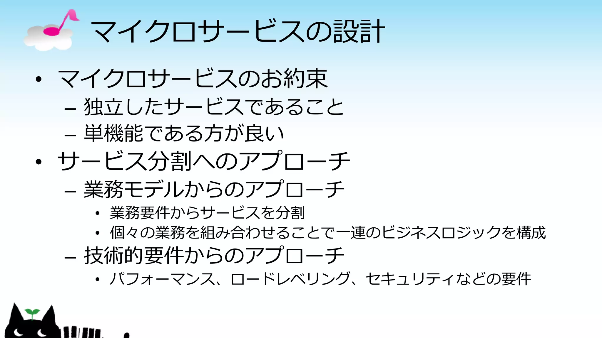 マイクロサービスの設計
• マイクロサービスのお約束
– 独立したサービスであること
– 単機能である方が良い
• サービス分割へのアプローチ
– 業務モデルからのアプローチ
• 業務要件からサービスを分割
• 個々の業務を組み合わせることで一連のビジネスロジックを構成
– 技術的要件からのアプローチ
• パフォーマンス、ロードレベリング、セキュリティなどの要件
 