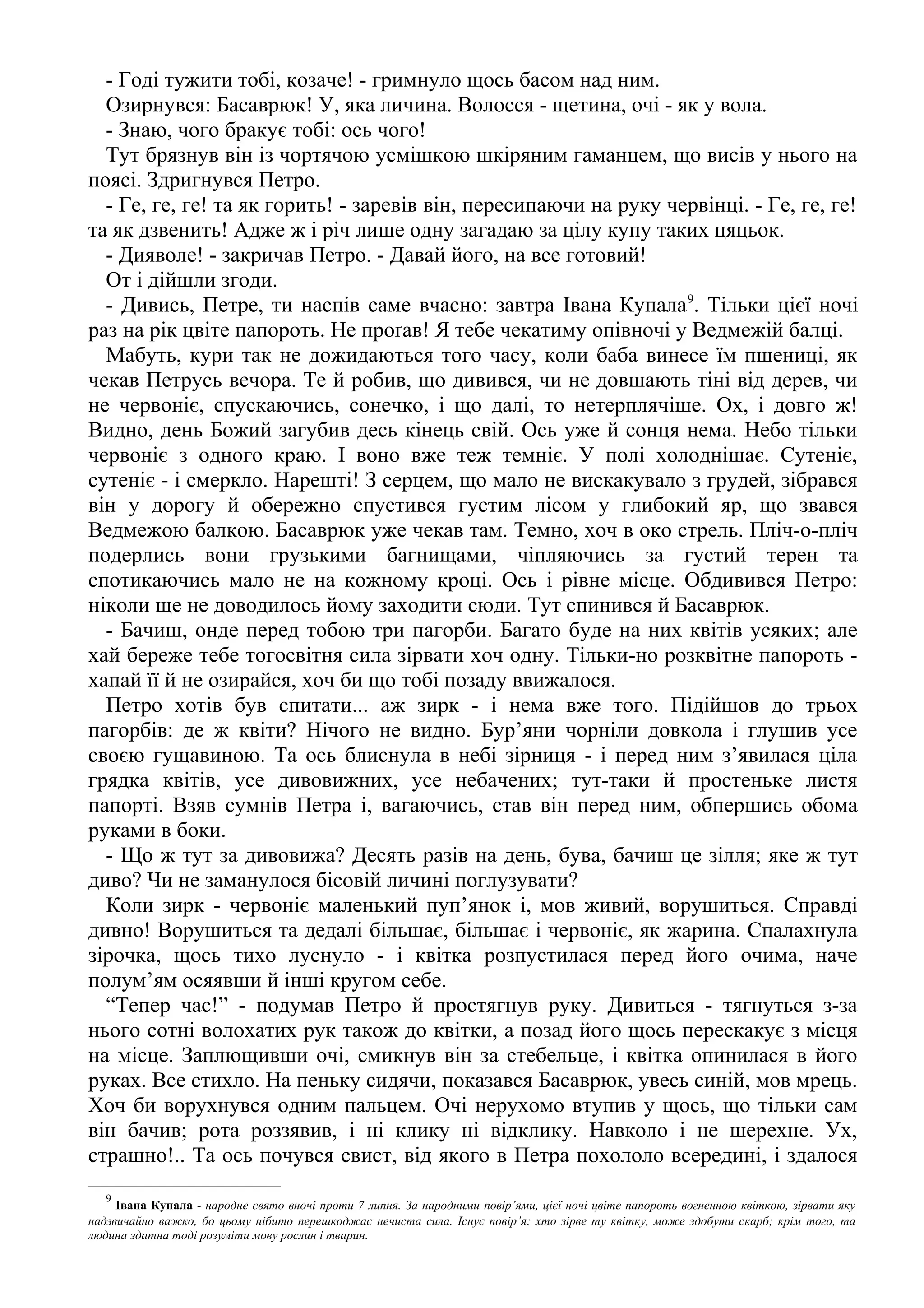 - Годі тужити тобі, козаче! - гримнуло щось басом над ним.
Озирнувся: Басаврюк! У, яка личина. Волосся - щетина, очі - як у вола.
- Знаю, чого бракує тобі: ось чого!
Тут брязнув він із чортячою усмішкою шкіряним гаманцем, що висів у нього на
поясі. Здригнувся Петро.
- Ге, ге, ге! та як горить! - заревів він, пересипаючи на руку червінці. - Ге, ге, ге!
та як дзвенить! Адже ж і річ лише одну загадаю за цілу купу таких цяцьок.
- Дияволе! - закричав Петро. - Давай його, на все готовий!
От і дійшли згоди.
- Дивись, Петре, ти наспів саме вчасно: завтра Івана Купала9
. Тільки цієї ночі
раз на рік цвіте папороть. Не проґав! Я тебе чекатиму опівночі у Ведмежій балці.
Мабуть, кури так не дожидаються того часу, коли баба винесе їм пшениці, як
чекав Петрусь вечора. Те й робив, що дивився, чи не довшають тіні від дерев, чи
не червоніє, спускаючись, сонечко, і що далі, то нетерплячіше. Ох, і довго ж!
Видно, день Божий загубив десь кінець свій. Ось уже й сонця нема. Небо тільки
червоніє з одного краю. І воно вже теж темніє. У полі холоднішає. Сутеніє,
сутеніє - і смеркло. Нарешті! З серцем, що мало не вискакувало з грудей, зібрався
він у дорогу й обережно спустився густим лісом у глибокий яр, що звався
Ведмежою балкою. Басаврюк уже чекав там. Темно, хоч в око стрель. Пліч-о-пліч
подерлись вони грузькими багнищами, чіпляючись за густий терен та
спотикаючись мало не на кожному кроці. Ось і рівне місце. Обдивився Петро:
ніколи ще не доводилось йому заходити сюди. Тут спинився й Басаврюк.
- Бачиш, онде перед тобою три пагорби. Багато буде на них квітів усяких; але
хай береже тебе тогосвітня сила зірвати хоч одну. Тільки-но розквітне папороть -
хапай її й не озирайся, хоч би що тобі позаду ввижалося.
Петро хотів був спитати... аж зирк - і нема вже того. Підійшов до трьох
пагорбів: де ж квіти? Нічого не видно. Бур’яни чорніли довкола і глушив усе
своєю гущавиною. Та ось блиснула в небі зірниця - і перед ним з’явилася ціла
грядка квітів, усе дивовижних, усе небачених; тут-таки й простеньке листя
папорті. Взяв сумнів Петра і, вагаючись, став він перед ним, обпершись обома
руками в боки.
- Що ж тут за дивовижа? Десять разів на день, бува, бачиш це зілля; яке ж тут
диво? Чи не заманулося бісовій личині поглузувати?
Коли зирк - червоніє маленький пуп’янок і, мов живий, ворушиться. Справді
дивно! Ворушиться та дедалі більшає, більшає і червоніє, як жарина. Спалахнула
зірочка, щось тихо луснуло - і квітка розпустилася перед його очима, наче
полум’ям осяявши й інші кругом себе.
“Тепер час!” - подумав Петро й простягнув руку. Дивиться - тягнуться з-за
нього сотні волохатих рук також до квітки, а позад його щось перескакує з місця
на місце. Заплющивши очі, смикнув він за стебельце, і квітка опинилася в його
руках. Все стихло. На пеньку сидячи, показався Басаврюк, увесь синій, мов мрець.
Хоч би ворухнувся одним пальцем. Очі нерухомо втупив у щось, що тільки сам
він бачив; рота роззявив, і ні клику ні відклику. Навколо і не шерехне. Ух,
страшно!.. Та ось почувся свист, від якого в Петра похололо всередині, і здалося
9
Івана Купала - народне свято вночі проти 7 липня. За народними повір’ями, цієї ночі цвіте папороть вогненною квіткою, зірвати яку
надзвичайно важко, бо цьому нібито перешкоджає нечиста сила. Існує повір’я: хто зірве ту квітку, може здобути скарб; крім того, та
людина здатна тоді розуміти мову рослин і тварин.
 