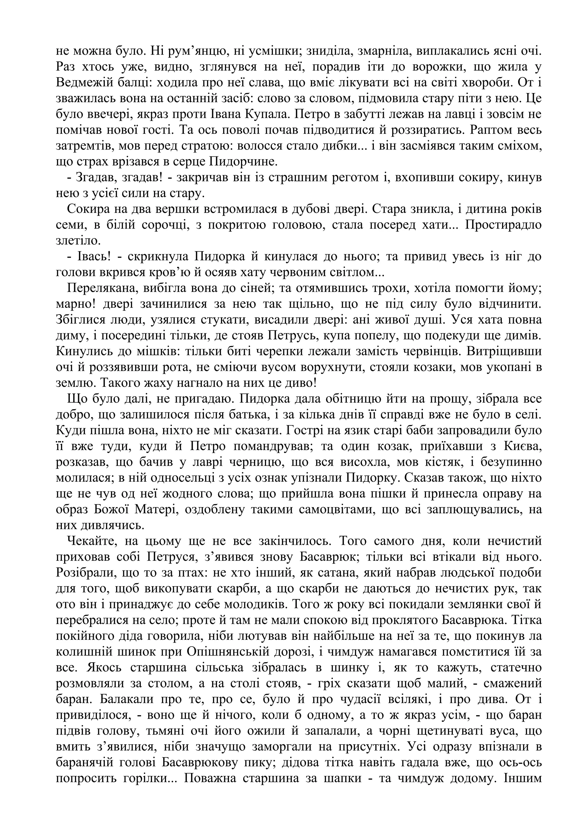 не можна було. Ні рум’янцю, ні усмішки; зниділа, змарніла, виплакались ясні очі.
Раз хтось уже, видно, зглянувся на неї, порадив іти до ворожки, що жила у
Ведмежій балці: ходила про неї слава, що вміє лікувати всі на світі хвороби. От і
зважилась вона на останній засіб: слово за словом, підмовила стару піти з нею. Це
було ввечері, якраз проти Івана Купала. Петро в забутті лежав на лавці і зовсім не
помічав нової гості. Та ось поволі почав підводитися й роззиратись. Раптом весь
затремтів, мов перед стратою: волосся стало дибки... і він засміявся таким сміхом,
що страх врізався в серце Пидорчине.
- Згадав, згадав! - закричав він із страшним реготом і, вхопивши сокиру, кинув
нею з усієї сили на стару.
Сокира на два вершки встромилася в дубові двері. Стара зникла, і дитина років
семи, в білій сорочці, з покритою головою, стала посеред хати... Простирадло
злетіло.
- Івась! - скрикнула Пидорка й кинулася до нього; та привид увесь із ніг до
голови вкрився кров’ю й осяяв хату червоним світлом...
Перелякана, вибігла вона до сіней; та отямившись трохи, хотіла помогти йому;
марно! двері зачинилися за нею так щільно, що не під силу було відчинити.
Збіглися люди, узялися стукати, висадили двері: ані живої душі. Уся хата повна
диму, і посередині тільки, де стояв Петрусь, купа попелу, що подекуди ще димів.
Кинулись до мішків: тільки биті черепки лежали замість червінців. Витріщивши
очі й роззявивши рота, не сміючи вусом ворухнути, стояли козаки, мов укопані в
землю. Такого жаху нагнало на них це диво!
Що було далі, не пригадаю. Пидорка дала обітницю йти на прощу, зібрала все
добро, що залишилося після батька, і за кілька днів її справді вже не було в селі.
Куди пішла вона, ніхто не міг сказати. Гострі на язик старі баби запровадили було
її вже туди, куди й Петро помандрував; та один козак, приїхавши з Києва,
розказав, що бачив у лаврі черницю, що вся висохла, мов кістяк, і безупинно
молилася; в ній односельці з усіх ознак упізнали Пидорку. Сказав також, що ніхто
ще не чув од неї жодного слова; що прийшла вона пішки й принесла оправу на
образ Божої Матері, оздоблену такими самоцвітами, що всі заплющувались, на
них дивлячись.
Чекайте, на цьому ще не все закінчилось. Того самого дня, коли нечистий
приховав собі Петруся, з’явився знову Басаврюк; тільки всі втікали від нього.
Розібрали, що то за птах: не хто інший, як сатана, який набрав людської подоби
для того, щоб викопувати скарби, а що скарби не даються до нечистих рук, так
ото він і принаджує до себе молодиків. Того ж року всі покидали землянки свої й
перебралися на село; проте й там не мали спокою від проклятого Басаврюка. Тітка
покійного діда говорила, ніби лютував він найбільше на неї за те, що покинув ла
колишній шинок при Опішнянській дорозі, і чимдуж намагався помститися їй за
все. Якось старшина сільська зібралась в шинку і, як то кажуть, статечно
розмовляли за столом, а на столі стояв, - гріх сказати щоб малий, - смажений
баран. Балакали про те, про се, було й про чудасії всілякі, і про дива. От і
привиділося, - воно ще й нічого, коли б одному, а то ж якраз усім, - що баран
підвів голову, тьмяні очі його ожили й запалали, а чорні щетинуваті вуса, що
вмить з’явилися, ніби значущо заморгали на присутніх. Усі одразу впізнали в
баранячій голові Басаврюкову пику; дідова тітка навіть гадала вже, що ось-ось
попросить горілки... Поважна старшина за шапки - та чимдуж додому. Іншим
 