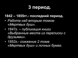3 период. 1842 – 1855гг.- последний период. Работа над вторым томом  «Мертвых душ». 1847г. – публикация книги «Выбранные места из переписки с друзьями». 1852г.- сожжение 2 тома  «Мертвых душ» и личных бумаг. 