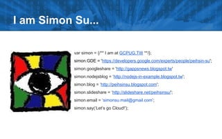 I am Simon Su...
var simon = {/** I am at GCPUG.TW **/};
simon.GDE = 'https://developers.google.com/experts/people/peihsin-su';
simon.googleshare = 'http://gappsnews.blogspot.tw'
simon.nodejsblog = ‘http://nodejs-in-example.blogspot.tw';
simon.blog = ‘http://peihsinsu.blogspot.com';
simon.slideshare = ‘http://slideshare.net/peihsinsu/';
simon.email = ‘simonsu.mail@gmail.com’;
simon.say(‘Let’s go Cloud!');
 