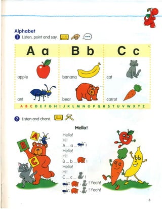 Alphabet
o Listen, point and say. ~ c:fiiJ 13
Aa
apple
ant
B b
banana
c c
cat
bear carrot
ABCDEFGHIJKLMNOPQRSTUVWXYZ
8 Listen and chant. ~ ~
Hello!
Hello!
H'II.
A ... a ...• !
Hello!
H'II.
B ... b... I
Hello!
H'II.
C ... c ...
~
.'
! Yeah!
! Yeah!
8
 