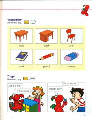 Vocabulary ~ C"::
Listen and say. ~ J.::.:J
chairtable desk
book pencil eraser
Target
Listen and say.
,------- I It's an eraser.
What's this?
,----;:.[=U'-s-a-d-es-k~.~
.....,~7..Jr,-
10
 