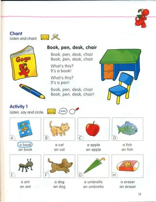 Chant
Listen and chant.
Book, pen, desk, chair
Book, pen, desk, chair
Book, pen, desk, chair
What's this?
It's a book!
What's this?
It's a pen!
Book, pen, desk, chair
Book, pen, desk, chair!
Activity1
Listen, say and circle. ~ Bcf
A
Ca boo~
an book
E
a ant
an ant
B
a cat
an cat
F
a dog
an dog
c
a apple
an apple
a umbrella
an umbrella
o
a fish
an fish
H
a eraser
an eraser
12
 