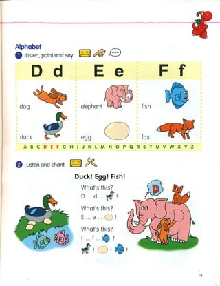 Alphabet
o Listen, point and say. ~ c::fiJ e
D d E e
dog elephant
duck egg o
F f
fish
fox
ABCDEFGHIJKLMNOPQRSTUVWXYZ
f) Listen and chant. ~ $Z
Duck! Egg! Fish!
What's this?
D ... d ...
What's this?
E ... e ... O!
What's this?
F ... f ...
!O!
14
 
