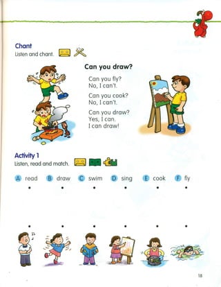 Chant ro-;l@
Listen and chant. Li=::lJ ~
Can you draw?
Can you fly?
No, I can't.
Can you cook?
No, I can't.
Can you draw?
Yes, I can.
I can draw!
Activity 1
Listen, read and match. ~. ~
A read B draw C swim o sing
• • • •
• • • •
E cook F fly
•
•
•
•
18
 