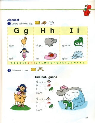 Alphabet
oListen, point and say. ~ c:f&! e
G 9 H h
goat
I
•
I
girl
hippo
•••••••
•• •
•
iguana
hat
•
igloo
ABCDEFGHIJKLMNOPQRSTUVWXYZ
~
• Listen and chant. ~ ~
Girl, hat, iguana
G g ~
H h ~
I .. '-1... I ... I ... ~.
Ooh!
G g ~
H h ~
I .. .-1... I ... I ... ~.
Ooh!
20
 