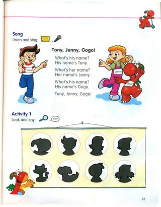 Song
d
~
Listenan sing. ~
Tony, Jenny, Gogo!
What's his name?
His name's Tony.
What's her name?
Her name's Jenny.
What's his name?
His name's Gogo.
Tony, Jenny, Gogo!
Activity 1
Look and say. e
32
 