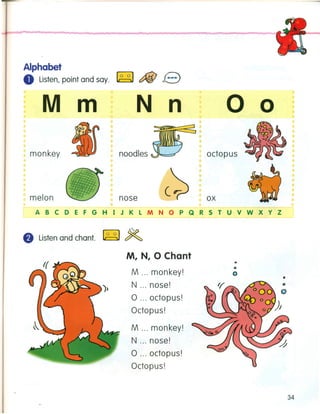 Alphabet
o Listen,point and say. ~ c:fiJ e
M m
monkey
•
melon
N n o o
noodles octopus
nose ox
ABCDEFGHIJKLMNOPQRSTUVWXYZ
e Listenand chant. ~ ~
M, N, 0 Chant
M monkey!
N nose!
o octopus!
Octopus!
M monkey!
N nose!
o octopus!
Octopus!
o
o
o
•
34
 