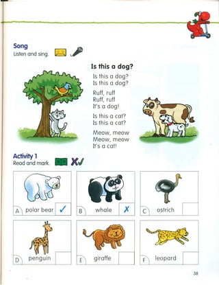 Song
Listen and sing. ~
Activiiy 1
Read and mark. X
A polar bear .I
Is this a dog?
Is this a dog?
Is this a dog?
Ruff, ruff
Ruff, ruff
It's a dog!
Is this a cat?
Is this a cat?
Meow, meow
Meow, meow
It's a cat!
B whale x
o penguin E giraffe
c ostrich
F leopard
38
 