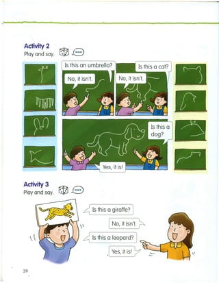 ;t • n n
Activity 2
Play and say.
Activity 3
Play and say.
n n n
Is this an umbrella?
39
~ Is this a giraffe? J
~ [ No, it isn't. ~
~ Is this a leopard? J
.[ Yes, it is! 7
)---_._-_ •... -
o-----~--
.>
------
 