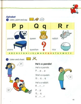Alphabet
8 Listen, point and say. ~ tfiJ e
p p
panda queen
Q q R r
•
rabbit
riceplano question
ABCDEFGHIJKLMNOPQRSTUVWXYZ
8 Listen and chant. ~ ~
He's a panda!
He's a panda.
P ... P ... P
She's a queen.
0 ...q ... q
He's a rabbit.
R ... r ... r
P ... p
0:..q
R ... r ... r!
40
 