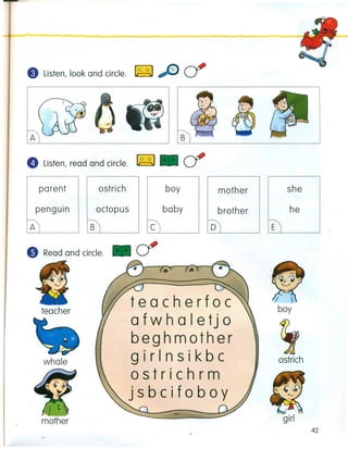 e Listen, look and circle. ~ cf
A B
e Listen, read and circle. ~ cf
ostrich boyparent
octopus
rBl
mother
brother
0)
penguin
t;)
teacher
teacherfoc
afwhaletjo
;beghmother
girlnsikbcwhale ostrich
ostrichrm
jsbcifoboy
.•.'
girl
42
"Read and circle.
she
he
E
 