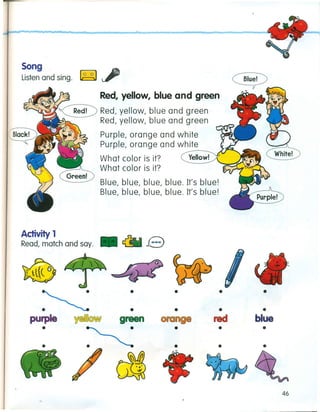 Song
Listen and sing. ~
Red, yellow, blue and green
~~~ Red, yellow, blue and green
r Red, yellow, blue and green
~ Purple, orange and white
7&-....r,....." Purple, orange and white
--What color is it? Yellow!
What color is it?
Blue, blue, blue, blue. It's blue!
Blue, blue, blue, blue. It's blue!
Activity 1
• eRead, match and say.
~
• • • •
• • • •
pUrple W~~@~ green red blue
• • • • •
• • • • •
~
6L
46
 